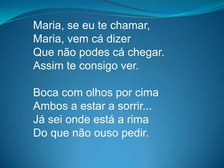 Maria, se eu te chamar,
Maria, vem cá dizer
Que não podes cá chegar.
Assim te consigo ver.
Boca com olhos por cima
Ambos a estar a sorrir...
Já sei onde está a rima
Do que não ouso pedir.
 