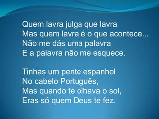 Quem lavra julga que lavra
Mas quem lavra é o que acontece...
Não me dás uma palavra
E a palavra não me esquece.
Tinhas um pente espanhol
No cabelo Português,
Mas quando te olhava o sol,
Eras só quem Deus te fez.
 