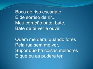 Boca de riso escarlate
E de sorriso de rir...
Meu coração bate, bate,
Bate de te ver e ouvir.
Quem me dera, quando fores
Pela rua sem me ver,
Supor que há coisas melhores
E que eu as pudera ter.
 