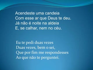 Acendeste uma candeia
Com esse ar que Deus te deu.
Já não é noite na aldeia
E, se calhar, nem no céu.
Eu te pedi duas vezes
Duas vezes, bem o sei,
Que por fim me respondesses
Ao que não te perguntei.
 