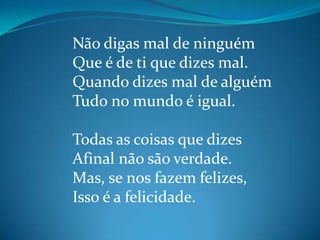 Não digas mal de ninguém
Que é de ti que dizes mal.
Quando dizes mal de alguém
Tudo no mundo é igual.
Todas as coisas que dizes
Afinal não são verdade.
Mas, se nos fazem felizes,
Isso é a felicidade.
 