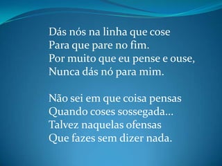 Dás nós na linha que cose
Para que pare no fim.
Por muito que eu pense e ouse,
Nunca dás nó para mim.
Não sei em que coisa pensas
Quando coses sossegada...
Talvez naquelas ofensas
Que fazes sem dizer nada.
 