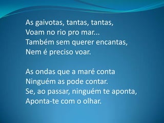 As gaivotas, tantas, tantas,
Voam no rio pro mar...
Também sem querer encantas,
Nem é preciso voar.
As ondas que a maré conta
Ninguém as pode contar.
Se, ao passar, ninguém te aponta,
Aponta-te com o olhar.
 