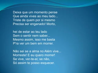 Deixa que um momento pense
Que ainda vives ao meu lado...
Triste de quem por si mesmo
Precisa ser enganado! Morto,
hei de estar ao teu lado
Sem o sentir nem saber...
Mesmo assim, isso me basta
P'ra ver um bem em morrer.
Não sei se a alma no Além vive...
Morreste! E eu quero morrer!
Se vive, ver-te-ei; se não,
Só assim te posso esquecer.
 