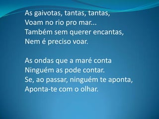 As gaivotas, tantas, tantas,
Voam no rio pro mar...
Também sem querer encantas,
Nem é preciso voar.
As ondas que a maré conta
Ninguém as pode contar.
Se, ao passar, ninguém te aponta,
Aponta-te com o olhar.
 