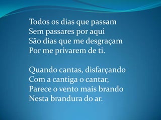 Todos os dias que passam
Sem passares por aqui
São dias que me desgraçam
Por me privarem de ti.
Quando cantas, disfarçando
Com a cantiga o cantar,
Parece o vento mais brando
Nesta brandura do ar.
 