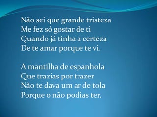 Não sei que grande tristeza
Me fez só gostar de ti
Quando já tinha a certeza
De te amar porque te vi.
A mantilha de espanhola
Que trazias por trazer
Não te dava um ar de tola
Porque o não podias ter.
 