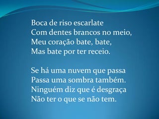 Boca de riso escarlate
Com dentes brancos no meio,
Meu coração bate, bate,
Mas bate por ter receio.
Se há uma nuvem que passa
Passa uma sombra também.
Ninguém diz que é desgraça
Não ter o que se não tem.
 