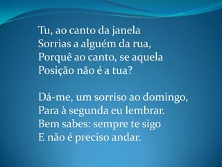 Tu, ao canto da janela
Sorrias a alguém da rua,
Porquê ao canto, se aquela
Posição não é a tua?
Dá-me, um sorriso ao domingo,
Para à segunda eu lembrar.
Bem sabes: sempre te sigo
E não é preciso andar.
 