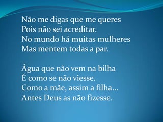 Não me digas que me queres
Pois não sei acreditar.
No mundo há muitas mulheres
Mas mentem todas a par.
Água que não vem na bilha
É como se não viesse.
Como a mãe, assim a filha...
Antes Deus as não fizesse.
 