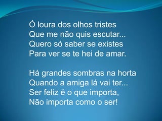 Ó loura dos olhos tristes
Que me não quis escutar...
Quero só saber se existes
Para ver se te hei de amar.
Há grandes sombras na horta
Quando a amiga lá vai ter...
Ser feliz é o que importa,
Não importa como o ser!
 