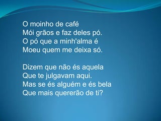 O moinho de café
Mói grãos e faz deles pó.
O pó que a minh'alma é
Moeu quem me deixa só.
Dizem que não és aquela
Que te julgavam aqui.
Mas se és alguém e és bela
Que mais quererão de ti?
 