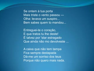 Se ontem à tua porta
Mais triste o vento passou —
Olha: levava um suspiro...
Bem sabes quem to mandou...
Entreguei-te o coração,
E que tratos tu lhe deste!
É talvez por 'star estragado
Que ainda não mo devolveste ...
A caixa que não tem tampa
Fica sempre destapada
Dá-me um sorriso dos teus
Porque não quero mais nada.
 