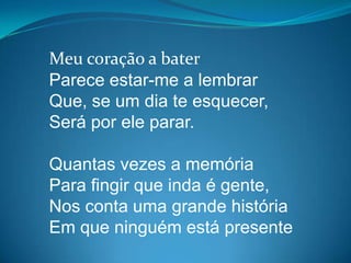 Meu coração a bater
Parece estar-me a lembrar
Que, se um dia te esquecer,
Será por ele parar.
Quantas vezes a memória
Para fingir que inda é gente,
Nos conta uma grande história
Em que ninguém está presente
 