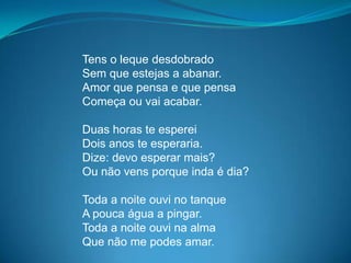 Tens o leque desdobrado
Sem que estejas a abanar.
Amor que pensa e que pensa
Começa ou vai acabar.
Duas horas te esperei
Dois anos te esperaria.
Dize: devo esperar mais?
Ou não vens porque inda é dia?
Toda a noite ouvi no tanque
A pouca água a pingar.
Toda a noite ouvi na alma
Que não me podes amar.
 