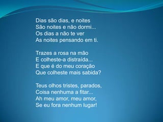 Dias são dias, e noites
São noites e não dormi...
Os dias a não te ver
As noites pensando em ti.
Trazes a rosa na mão
E colheste-a distraída...
E que é do meu coração
Que colheste mais sabida?
Teus olhos tristes, parados,
Coisa nenhuma a fitar...
Ah meu amor, meu amor,
Se eu fora nenhum lugar!
 