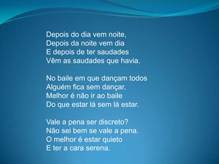 Depois do dia vem noite,
Depois da noite vem dia
E depois de ter saudades
Vêm as saudades que havia.
No baile em que dançam todos
Alguém fica sem dançar.
Melhor é não ir ao baile
Do que estar lá sem lá estar.
Vale a pena ser discreto?
Não sei bem se vale a pena.
O melhor é estar quieto
E ter a cara serena.
 