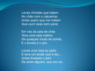Levas chinelas que batem
No chão com o calcanhar.
Antes quero que me matem
Que ouvir esse som parar.
Em vez da saia de chita
Tens uma saia melhor.
De qualquer modo és bonita,
E o bonita é o pior.
Levas uma rosa ao peito
E tens um andar que é teu...
Antes tivesses o jeito
De amar alguém, que sou eu.
 
