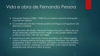 Vida e obra de Fernando Pessoa
 Fernando Pessoa (1888 - 1935) foi um poeta e escritor português,
nascido em Lisboa.
 É considerado um dos maiores poetas da língua portuguesa e da
literatura universal.
Aos seis anos de idade, Fernando Pessoa foi para a África do Sul,
onde aprendeu perfeitamente o inglês, e das quatro obras que
publicou em vida, três são em inglês.
 Durante sua vida, Fernando Pessoa trabalhou em vários lugares
como correspondente de língua inglesa e francesa. Foi também
empresário, editor, crítico literário, jornalista, comentador político,
tradutor, inventor, astrólogo e publicitário, e ao mesmo tempo
produzia suas obras em verso e prosa.
 