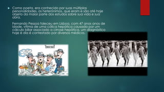  Como poeta, era conhecido por suas múltiplas
personalidades, os heterónimos, que eram e são até hoje
objeto da maior parte dos estudos sobre sua vida e sua
obra.
Fernando Pessoa faleceu em Lisboa, com 47 anos anos de
idade, vítima de uma cólica hepática causada por um
cálculo biliar associado a cirrose hepática, um diagnóstico
hoje é dia é contestado por diversos médicos.
 