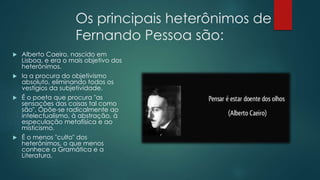 Os principais heterônimos de
Fernando Pessoa são:
 Alberto Caeiro, nascido em
Lisboa, e era o mais objetivo dos
heterônimos.
 Ia a procura do objetivismo
absoluto, eliminando todos os
vestígios da subjetividade.
 É o poeta que procura "as
sensações das coisas tal como
são". Opõe-se radicalmente ao
intelectualismo, à abstração, à
especulação metafísica e ao
misticismo.
 É o menos "culto" dos
heterônimos, o que menos
conhece a Gramática e a
Literatura.
 