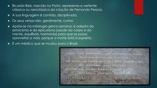  Ricardo Reis, nascido no Porto, representa a vertente
clássica ou neoclássica da criação de Fernando Pessoa.
 A sua linguagem é contida, disciplinada.
 Os seus versos são, geralmente, curtos.
 Apóia-se na mitologia greco-romana; é adepto do
estoicismo e do epicurismo (saúde do corpo e da
mente, equilíbrio, harmonia) para que se possa
aproveitar a vida, porque a morte está à espreita.
 É um médico que se mudou para o Brasil.
 