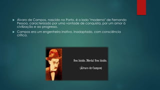  Álvaro de Campos, nascido no Porto, é o lado "moderno" de Fernando
Pessoa, caracterizado por uma vontade de conquista, por um amor à
civilização e ao progresso.
 Campos era um engenheiro inativo, inadaptado, com consciência
crítica.
 