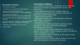  Características Temáticas
 . Identidade perdida
 . Consciência do absurdo da existência
 . Tensão sinceridade/fingimento,
consciência/inconsciência, sonho/realidade
 . Oposição sentir/pensar,
pensamento/vontade, esperança/desilusão
 . Anti-sentimentalismo: intelectualização da
emoção
 . Estados negativos: solidão, cepticismo, tédio,
angústia, cansaço, desespero, frustração.
 . Inquietação metafísica, dor de viver
 . Auto-análise
Características Estilísticas
. Musicalidade: aliterações, transportes, ritmo, rimas, tom
nasal (que conotam o prolongamento da dor e do
sofrimento)
. Verso geralmente curto (2 a 7 sílabas métricas)
. Predomínio da quadra e da quintilha (utilização de
elementos formais tradicionais)
. Adjectivação expressiva
. Linguagem simples mas muito expressiva (cheia de
significados escondidos)
. Pontuação emotiva
. Comparações, metáforas originais, oxímoros (vários
paradoxos – pôr lado a lado duas realidades
completamente opostas)
. Uso de símbolos (por vezes tradicionais, como o rio, a
água, o mar, a brisa, a fonte, as rosas, o azul; ou modernos,
como o andaime ou o cais)
. É fiel à tradição poética “lusitana” e não longe, muitas
vezes, da quadra popular.
. Utilização de vários tempos verbais, cada um com o seu
significado expressivo consoante a situação.
 