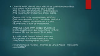  Como Te AmoComo te amo? Não sei de quantos modos vários
Eu te adoro, mulher de olhos azuis e castos;
Amo-te com o fervor dos meus sentidos gastos;
Amo-te com o fervor dos meus preitos diários.
É puro o meu amor, como os puros sacrários;
É nobre o meu amor, como os mais nobres fastos;
É grande como os mares altisonos e vastos;
É suave como o odor de lírios solitários.
Amor que rompe enfim os laços crus do Ser;
Um tão singelo amor, que aumenta na ventura;
Um amor tão leal que aumenta no sofrer;
Amor de tal feição que se na vida escura
É tão grande e nas mais vis ânsias do viver,
Muito maior será na paz da sepultura!
Fernando Pessoa, "Inéditos – Poemas de Lança-Pessoa – Manuscrito
(Junho/1902)"
 