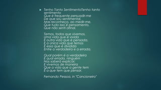  Tenho Tanto SentimentoTenho tanto
sentimento
Que é frequente persuadir-me
De que sou sentimental,
Mas reconheço, ao medir-me,
Que tudo isso é pensamento,
Que não senti afinal.
Temos, todos que vivemos,
Uma vida que é vivida
E outra vida que é pensada,
E a única vida que temos
É essa que é dividida
Entre a verdadeira e a errada.
Qual porém é a verdadeira
E qual errada, ninguém
Nos saberá explicar;
E vivemos de maneira
Que a vida que a gente tem
É a que tem que pensar.
Fernando Pessoa, in "Cancioneiro"
 
