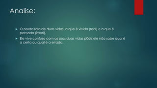 Analise:
 O poeta fala de duas vidas, a que é vivida (real) e a que é
pensada (irreal).
 Ele vive confuso com as suas duas vidas p0ois ele não sabe qual é
a certa ou qual é a errada.
 