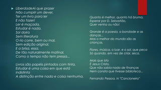  LiberdadeAi que prazer
Não cumprir um dever,
Ter um livro para ler
E não fazer!
Ler é maçada,
Estudar é nada.
Sol doira
Sem literatura
O rio corre, bem ou mal,
Sem edição original.
E a brisa, essa,
De tão naturalmente matinal,
Como o tempo não tem pressa...
Livros são papéis pintados com tinta.
Estudar é uma coisa em que está
indistinta
A distinção entre nada e coisa nenhuma.
Quanto é melhor, quanto há bruma,
Esperar por D. Sebastião,
Quer venha ou não!
Grande é a poesia, a bondade e as
danças...
Mas o melhor do mundo são as
crianças,
Flores, música, o luar, e o sol, que peca
Só quando, em vez de criar, seca.
Mais que isto
É Jesus Cristo,
Que não sabia nada de finanças
Nem consta que tivesse biblioteca...
Fernando Pessoa, in "Cancioneiro"
 