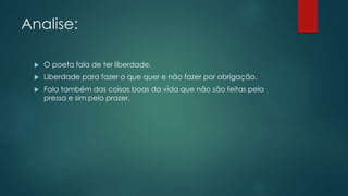 Analise:
 O poeta fala de ter liberdade.
 Liberdade para fazer o que quer e não fazer por obrigação.
 Fala também das coisas boas da vida que não são feitas pela
pressa e sim pelo prazer.
 