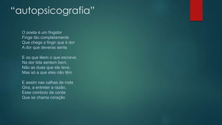 “autopsicografia”
O poeta é um fingidor
Finge tão completamente
Que chega a fingir que é dor
A dor que deveras sente
E os que lêem o que escreve,
Na dor lida sentem bem,
Não as duas que ele teve,
Mas só a que eles não têm
E assim nas calhas de roda
Gira, a entreter a razão,
Esse comboio de corda
Que se chama coração
 