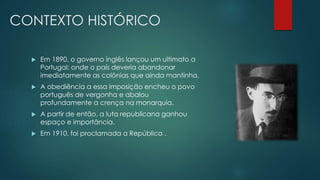 CONTEXTO HISTÓRICO
 Em 1890, o governo inglês lançou um ultimato a
Portugal: onde o país deveria abandonar
imediatamente as colônias que ainda mantinha.
 A obediência a essa imposição encheu o povo
português de vergonha e abalou
profundamente a crença na monarquia.
 A partir de então, a luta republicana ganhou
espaço e importância.
 Em 1910, foi proclamada a República .
 