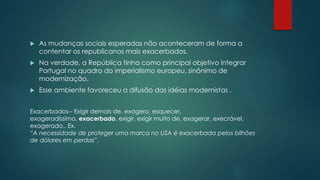  As mudanças sociais esperadas não aconteceram de forma a
contentar os republicanos mais exacerbados.
 Na verdade, a República tinha como principal objetivo integrar
Portugal no quadro do imperialismo europeu, sinônimo de
modernização.
 Esse ambiente favoreceu a difusão das idéias modernistas .
Exacerbados-- Exigir demais de, exagero, esquecer,
exageradíssimo, exacerbado, exigir, exigir muito de, exagerar, execrável,
exagerado.. Ex.
“A necessidade de proteger uma marca no USA é exacerbada pelos bilhões
de dólares em perdas”.
 