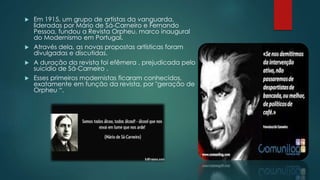  Em 1915, um grupo de artistas da vanguarda,
lideradas por Mário de Sá-Carneiro e Fernando
Pessoa, fundou a Revista Orpheu, marco inaugural
do Modernismo em Portugal.
 Através dela, as novas propostas artísticas foram
divulgadas e discutidas.
 A duração da revista foi efêmera , prejudicada pelo
suicídio de Sá-Carneiro .
 Esses primeiros modernistas ficaram conhecidos,
exatamente em função da revista, por "geração de
Orpheu “.
 