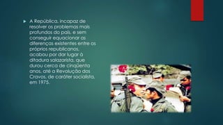 A República, incapaz de
resolver os problemas mais
profundos do país, e sem
conseguir equacionar as
diferenças existentes entre os
próprios republicanos,
acabou por dar lugar à
ditadura salazarista, que
durou cerca de cinqüenta
anos, até a Revolução dos
Cravos, de caráter socialista,
em 1975.
 