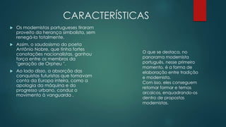 CARACTERÍSTICAS
 Os modernistas portugueses tiraram
proveito da herança simbolista, sem
renegá-la totalmente.
 Assim, o saudosismo do poeta
Antônio Nobre, que tinha fortes
conotações nacionalistas, ganhou
força entre os membros da
"geração de Orpheu ".
 Ao lado disso, a absorção das
conquistas futuristas que tomavam
conta da Europa inteira, como a
apologia da máquina e do
progresso urbano, conduz o
movimento à vanguarda .
O que se destaca, no
panorama modernista
português, nesse primeiro
momento, é a forma de
elaboração entre tradição
e modernista.
Com isso, eles conseguem
retomar formar e temas
arcaicos, enquadrando-os
dentro de propostas
modernistas.
 