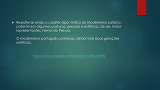  Ressalte-se ainda o caráter algo místico do Modernismo lusitano,
patente em algumas posturas, pessoais e estéticas, de seu maior
representantes, Fernando Pessoa.
O modernismo português conheceu ainda mais duas gerações
estéticas.
https://www.youtube.com/watch?v=72Kb-UtLRF0
 