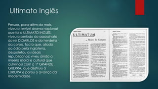 Ultimato Inglês
Pessoa, para além do mais,
viveu o terrível drama nacional
que foi o ULTIMATO INGLÊS,
viveu o período do assassinato
do rei D.DARLOS e do herdeiro
da coroa, facto que, aliado
ao ódio pela Inglaterra,
despoletou os ideais
republicanos; viveu ainda a
miséria moral e cultural que
culminou com a 1ª GRANDE
GUERRA, que destruiu a
EUROPA e parou o avanço da
modernidade.
 