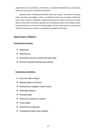 respectivamente, como características, o inconformismo, a consciência da fragilidade humana, o desprezo ao
suposto mito do heroísmo e o enternecimento memorialista.
Destaca-se ainda o semi-heterónimo Bernardo Soares (semi "porque - como afirma o seu próprio
criador - não sendo a personalidade a minha, é, não diferente da minha, mas uma simples mutilação dela.
Sou eu menos o raciocínio e afectividade."), ajudante de guarda-livros que sempre viveu sozinho em Lisboa.
Desde 1914 que Pessoa ia escrevendo fragmentos de cariz confessional, diarístico e memorialista aos quais,
já a partir dessa data, deu o título de Livro do Desassossego - obra que o ocupou até ao fim. É neste livro que
revela uma lucidez extrema na análise e na capacidade de exploração da alma humana.

Alberto Caeiro (“O Mestre”)
Características temáticas
Objectivismo;
Sensacionismo;
Antimetafísico (recusa do conhecimento das coisas);
Panteísmo naturalista (adoração pela natureza).

Características estilísticas
Verso livre, métrica irregular;
Despreocupação a nível fónico;
Pobreza lexical ( linguagem simples, familiar);
Adjectivação objectiva;
Pontuação lógica;
Predomínio do presente do indicativo;
Frases simples;
Predomínio da coordenação;
Comparações simples e raras metáforas.

10

 