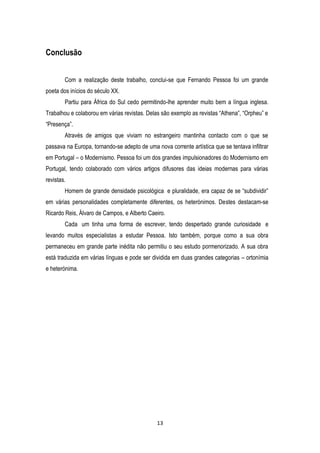 Conclusão
Com a realização deste trabalho, conclui-se que Fernando Pessoa foi um grande
poeta dos inícios do século XX.
Partiu para África do Sul cedo permitindo-lhe aprender muito bem a língua inglesa.
Trabalhou e colaborou em várias revistas. Delas são exemplo as revistas ―Athena‖, ―Orpheu‖ e
―Presença‖.
Através de amigos que viviam no estrangeiro mantinha contacto com o que se
passava na Europa, tornando-se adepto de uma nova corrente artística que se tentava infiltrar
em Portugal – o Modernismo. Pessoa foi um dos grandes impulsionadores do Modernismo em
Portugal, tendo colaborado com vários artigos difusores das ideias modernas para várias
revistas.
Homem de grande densidade psicológica e pluralidade, era capaz de se ―subdividir‖
em várias personalidades completamente diferentes, os heterónimos. Destes destacam-se
Ricardo Reis, Álvaro de Campos, e Alberto Caeiro.
Cada um tinha uma forma de escrever, tendo despertado grande curiosidade e
levando muitos especialistas a estudar Pessoa. Isto também, porque como a sua obra
permaneceu em grande parte inédita não permitiu o seu estudo pormenorizado. A sua obra
está traduzida em várias línguas e pode ser dividida em duas grandes categorias – ortonímia
e heterónima.

13

 