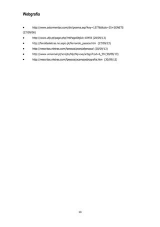 Webgrafia
http://www.astormentas.com/din/poema.asp?key=1377&titulo=35+SONETS
(27/09/06)
http://www.ufp.pt/page.php?intPageObjId=10459 (28/09/13)
http://faroldasletras.no.sapo.pt/fernando_pessoa.htm (27/09/13)
http://nescritas.nletras.com/fpessoa/poesiafpessoa/ (30/09/13)
http://www.universal.pt/scripts/hlp/hlp.exe/artigo?cod=6_59 (30/09/13)
http://nescritas.nletras.com/fpessoa/acamposbiografia.htm (30/09/13)

14

 