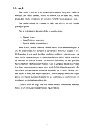 Introdução
Este trabalho foi realizado no âmbito da disciplina de Língua Portuguesa, a pedido da
formadora Dra. Patrícia Barradas, inserido no móduloIX, que tem como tema, ―Textos
Líricos‖. Este trabalho em específico tem como tema Fernando Pessoa, a sua vida e obra.
Este trabalho pretende dar a conhecer um pouco mais sobre um dos mais célebres
poetas portugueses.
Para tal neste trabalho, são desenvolvidos os seguintes temas:
Biografia do autor;
Obra (Ortónimo e heterónima);
Corrente artística em que se insere.
Antes de mais, deve-se saber que Fernando Pessoa foi um extraordinário poeta e
uma das personalidades mais complexas e representativas da literatura europeia do séc.
XX. Era dotado de uma grande densidade psicológica, um talento e cultura imensos, era
capaz de criar várias personagens, completamente diferentes, tanto a nível de experiência
de vida como no modo de escrever ( os chamados heterónimos). Os seus principais
heterónimos foram Alberto Caeiro (―O Mestre‖), Álvaro de Campos e Ricardo Reis. Pessoa
teve alguns aspectos peculiares na vida: todo o registo de óbito foi escrito na negativa: não
deixou bens, nem descendentes nem mesmo testamento, não foi casado, não teve carro,
nem diploma de doutor, nem máquina de escrever. Nem um emprego definido nem filiação
política nem religiosa. Outro aspecto peculiar era que para Pessoa, os anos terminados em
cinco tiveram um significado especial na vida.
Durante o século XX surgiu uma nova corrente artística, o Modernismo. Fernando
Pessoa foi um dos seus grandes defensores e impulsionadores.

3

 