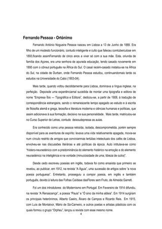 Fernando Pessoa - Ortónimo
Fernando António Nogueira Pessoa nasceu em Lisboa a 13 de Junho de 1888. Era
filho de um modesto funcionário, contudo inteligente e culto que faleceu comtuberculose em
1893,ficando assimFernando de cinco anos a viver só com a sua mãe. Esta, oriunda de
família dos Açores, era uma senhora de apurada educação, tendo casado novamente em
1895 com o cônsul português na África do Sul. O casal recém-casado instalou-se na África
do Sul, na cidade de Durban, onde Fernando Pessoa estudou, continuandomais tarde os
estudos na Universidade do Cabo (1903-04).
Mais tarde, quando voltou decididamente para Lisboa, dominava a língua inglesa, na
perfeição. Depoisde uma experiênciamal sucedida de montar uma tipografia e editora de
nome ―Empresa Íbis — Tipográfica e Editora‖, dedicou-se, a partir de 1908, à tradução de
correspondência estrangeira, sendo o remanescente tempo apegado ao estudo e à escrita
de filosofia alemã e grega, teosofia e literatura moderna e ciências humanas e políticas, que
assim adicionava à sua formação, decisivo na sua personalidade. Mais tarde, matriculou-se
no Curso Superior de Letras, contudo deixoudepressa as aulas.
Era conhecido como uma pessoa retraída, isolada, descomprometida, porém sempre
disponível para as aventuras de espírito: levava uma vida relativamente apagada, movia-se
num círculo restrito de amigos que conviviamnas tertúlias intelectuais dos cafés de Lisboa,
envolveu-se nas discussões literárias e até políticas da época. Auto intitulava-se como
―hístero-neurasténico com a predominância do elemento histérico na emoção e do elemento
neurasténico na inteligência e na vontade (minuciosidade de uma, tibieza de outra)‖.
Desde cedo escreveu poesias em inglês, todavia foi como ensaísta que primeiro se
revelou, ao publicar, em 1912, na revista ―A Águia‖, uma sucessão de artigos sobre ―a nova
poesia portuguesa‖. Entretanto, prosseguiu a compor poesia, em inglês e também
português, devido à leitura das Folhas Caídase dasFlores sem Fruto, de Almeida Garrett.
Foi um dos introdutores do Modernismo em Portugal. Em Fevereiro de 1914 difundiu,
na revista ―A Renascença‖, a poesia ―Pauis‖ e ―Ó sino da minha aldeia‖. Em 1914 surgiram
os principais heterónimos, Alberto Caeiro, Álvaro de Campos e Ricardo Reis. Em 1915,
com Luís de Montalvor, Mário de Sá-Carneiro, e outros poetas e artistas plásticos com os
quais formou o grupo ―Orpheu‖, lançou a revista com esse mesmo nome.
4

 