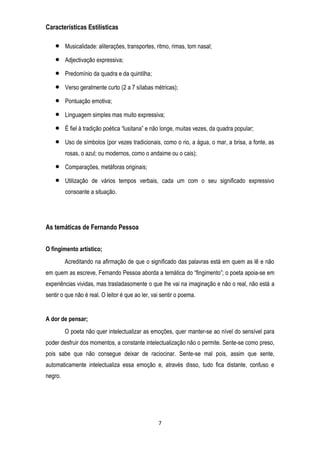 Características Estilísticas
Musicalidade: aliterações, transportes, ritmo, rimas, tom nasal;
Adjectivação expressiva;
Predomínio da quadra e da quintilha;
Verso geralmente curto (2 a 7 sílabas métricas);
Pontuação emotiva;
Linguagem simples mas muito expressiva;
É fiel à tradição poética ―lusitana‖ e não longe, muitas vezes, da quadra popular;
Uso de símbolos (por vezes tradicionais, como o rio, a água, o mar, a brisa, a fonte, as
rosas, o azul; ou modernos, como o andaime ou o cais);
Comparações, metáforas originais;
Utilização de vários tempos verbais, cada um com o seu significado expressivo
consoante a situação.

As temáticas de Fernando Pessoa
O fingimento artístico;
Acreditando na afirmação de que o significado das palavras está em quem as lê e não
em quem as escreve, Fernando Pessoa aborda a temática do ―fingimento‖; o poeta apoia-se em
experiências vividas, mas trasladasomente o que lhe vai na imaginação e não o real, não está a
sentir o que não é real. O leitor é que ao ler, vai sentir o poema.

A dor de pensar;
O poeta não quer intelectualizar as emoções, quer manter-se ao nível do sensível para
poder desfruir dos momentos, a constante intelectualização não o permite. Sente-se como preso,
pois sabe que não consegue deixar de raciocinar. Sente-se mal pois, assim que sente,
automaticamente intelectualiza essa emoção e, através disso, tudo fica distante, confuso e
negro.

7

 