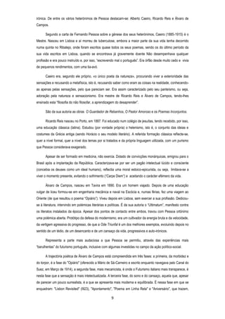 irónica. De entre os vários heterónimos de Pessoa destacam-se: Alberto Caeiro, Ricardo Reis e Álvaro de
Campos.
Segundo a carta de Fernando Pessoa sobre a génese dos seus heterónimos, Caeiro (1885-1915) é o
Mestre. Nasceu em Lisboa e aí morreu de tuberculose, embora a maior parte da sua vida tenha decorrido
numa quinta no Ribatejo, onde foram escritos quase todos os seus poemas, sendo os do último período da
sua vida escritos em Lisboa, quando se encontrava já gravemente doente Não desempenhava qualquer
profissão e era pouco instruído e, por isso, ―escrevendo mal o português‖. Era órfão desde muito cedo e vivia
de pequenos rendimentos, com uma tia-avó.
Caeiro era, segundo ele próprio, «o único poeta da natureza», procurando viver a exterioridade das
sensações e recusando a metafísica, isto é, recusando saber como eram as coisas na realidade, conhecendoas apenas pelas sensações, pelo que pareciam ser. Era assim caracterizado pelo seu panteísmo, ou seja,
adoração pela natureza e sensacionismo. Era mestre de Ricardo Reis e Álvaro de Campos, tendo-lhes
ensinado esta ―filosofia do não filosofar, a aprendizagem do desaprender‖.
São da sua autoria as obras O Guardador de Rebanhos, O Pastor Amoroso e os Poemas Inconjuntos.
Ricardo Reis nasceu no Porto, em 1887. Foi educado num colégio de jesuítas, tendo recebido, por isso,
uma educação clássica (latina). Estudou (por vontade própria) o helenismo, isto é, o conjunto das ideias e
costumes da Grécia antiga (sendo Horácio o seu modelo literário). A referida formação clássica reflecte-se,
quer a nível formal, quer a nível dos temas por si tratados e da própria linguagem utilizada, com um purismo
que Pessoa considerava exagerado.
Apesar de ser formado em medicina, não exercia. Dotado de convicções monárquicas, emigrou para o
Brasil após a implantação da República. Caracterizava-se por ser um pagão intelectual lúcido e consciente
(concebia os deuses como um ideal humano), reflectia uma moral estoico-epicurista, ou seja, limitava-se a
viver o momento presente, evitando o sofrimento (―Carpe Diem‖) e aceitando o carácter efémero da vida.
Álvaro de Campos, nasceu em Tavira em 1890. Era um homem viajado. Depois de uma educação
vulgar de liceu formou-se em engenharia mecânica e naval na Escócia e, numas férias, fez uma viagem ao
Oriente (de que resultou o poema ―Opiário‖). Viveu depois em Lisboa, sem exercer a sua profissão. Dedicouse à literatura, intervindo em polémicas literárias e políticas. É da sua autoria o ―Ultimatum‖, manifesto contra
os literatos instalados da época. Apesar dos pontos de contacto entre ambos, travou com Pessoa ortónimo
uma polémica aberta. Protótipo da defesa do modernismo, era um cultivador da energia bruta e da velocidade,
da vertigem agressiva do progresso, de que a Ode Triunfal é um dos melhores exemplos, evoluindo depois no
sentido de um tédio, de um desencanto e de um cansaço da vida, progressivos e auto-irónicos.
Representa a parte mais audaciosa a que Pessoa se permitiu, através das experiências mais
―barulhentas‖ do futurismo português, inclusive com algumas investidas no campo da ação político-social.
A trajectória poética de Álvaro de Campos está compreendida em três fases: a primeira, da morbidez e
do torpor, é a fase do "Opiário" (oferecido a Mário de Sá-Carneiro e escrito enquanto navegava pelo Canal do
Suez, em Março de 1914), a segunda fase, mais mecanicista, é onde o Futurismo italiano mais transparece, é
nesta fase que a sensação é mais intelectualizada. A terceira fase, do sono e do cansaço, aquela que, apesar
de parecer um pouco surrealista, é a que se apresenta mais moderna e equilibrada. É nessa fase em que se
enquadram: "Lisbon Revisited" (l923), "Apontamento", "Poema em Linha Reta" e "Aniversário", que trazem,

9

 