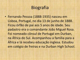 Biografia
• Fernando Pessoa (1888-1935) nasceu em
Lisboa, Portugal, no dia 13 de junho de 1888.
Ficou órfão de pai aos 5 anos de idade. Seu
padastro era o comandante João Miguel Rosa.
Foi nomeado cônsul de Portugal em Durban,
na África do Sul. Acompanhou a família para a
África e lá recebeu educação inglesa. Estudou
em colégio de freiras e na Durban High School.
 