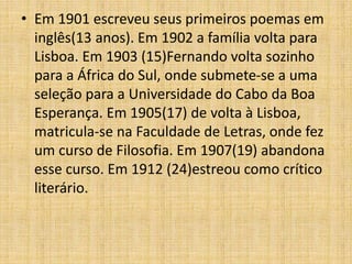 • Em 1901 escreveu seus primeiros poemas em
inglês(13 anos). Em 1902 a família volta para
Lisboa. Em 1903 (15)Fernando volta sozinho
para a África do Sul, onde submete-se a uma
seleção para a Universidade do Cabo da Boa
Esperança. Em 1905(17) de volta à Lisboa,
matricula-se na Faculdade de Letras, onde fez
um curso de Filosofia. Em 1907(19) abandona
esse curso. Em 1912 (24)estreou como crítico
literário.
 